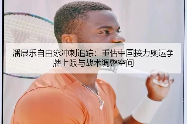 潘展乐自由泳冲刺追踪：重估中国接力奥运争牌上限与战术调整空间